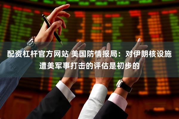 配资杠杆官方网站 美国防情报局：对伊朗核设施遭美军事打击的评估是初步的