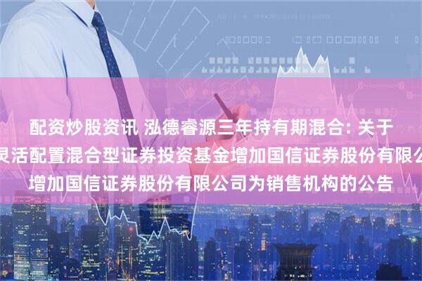 配资炒股资讯 泓德睿源三年持有期混合: 关于泓德睿源三年持有期灵活配置混合型证券投资基金增加国信证券股份有限公司为销售机构的公告