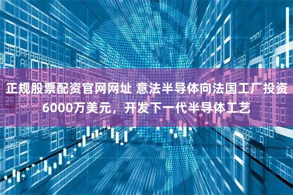 正规股票配资官网网址 意法半导体向法国工厂投资6000万美元，开发下一代半导体工艺