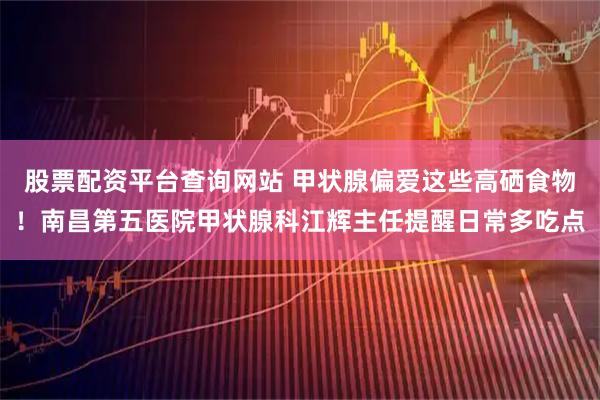 股票配资平台查询网站 甲状腺偏爱这些高硒食物！南昌第五医院甲状腺科江辉主任提醒日常多吃点