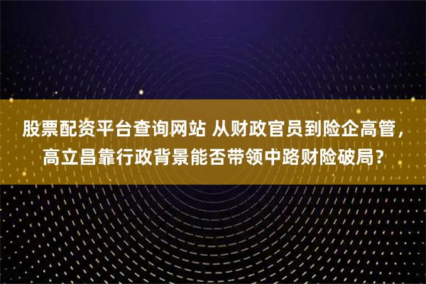 股票配资平台查询网站 从财政官员到险企高管，高立昌靠行政背景能否带领中路财险破局？